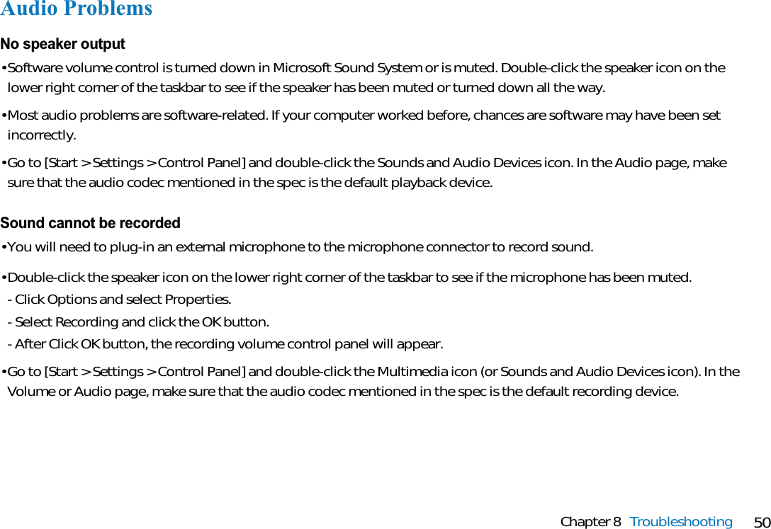 50Chapter 8 TroubleshootingAudio ProblemsNo speaker output• Software volume control is turned down in Microsoft Sound System or is muted. Double-click the speaker icon on thelower right corner of the taskbar to see if the speaker has been muted or turned down all the way.• Most audio problems are software-related. If your computer worked before, chances are software may have been setincorrectly.• Go to [Start &gt; Settings &gt; Control Panel] and double-click the Sounds and Audio Devices icon. In the Audio page, makesure that the audio codec mentioned in the spec is the default playback device.Sound cannot be recorded• You will need to plug-in an external microphone to the microphone connector to record sound.• Double-click the speaker icon on the lower right corner of the taskbar to see if the microphone has been muted.- Click Options and select Properties.- Select Recording and click the OK button.- After Click OK button, the recording volume control panel will appear.• Go to [Start &gt; Settings &gt; Control Panel] and double-click the Multimedia icon (or Sounds and Audio Devices icon). In theVolume or Audio page, make sure that the audio codec mentioned in the spec is the default recording device.