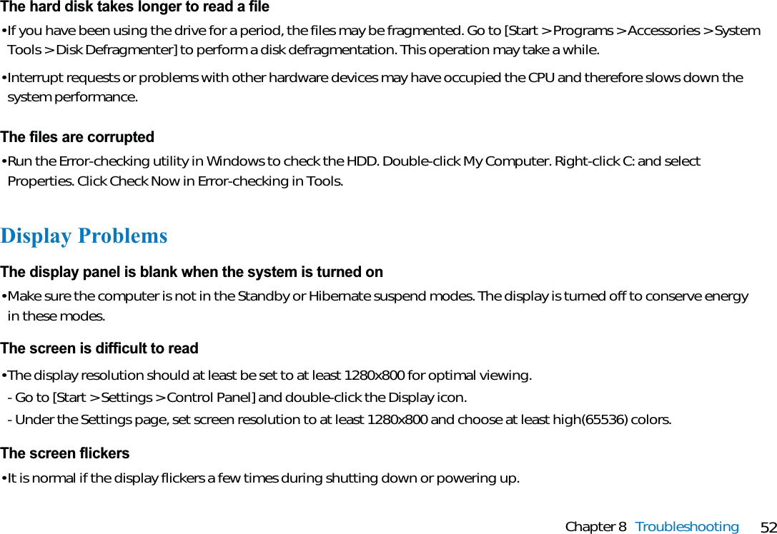 52Chapter 8 TroubleshootingThe hard disk takes longer to read a file• If you have been using the drive for a period, the files may be fragmented. Go to [Start &gt; Programs &gt; Accessories &gt; SystemTools &gt; Disk Defragmenter] to perform a disk defragmentation. This operation may take a while.• Interrupt requests or problems with other hardware devices may have occupied the CPU and therefore slows down thesystem performance.The files are corrupted• Run the Error-checking utility in Windows to check the HDD. Double-click My Computer. Right-click C: and selectProperties. Click Check Now in Error-checking in Tools.Display ProblemsThe display panel is blank when the system is turned on• Make sure the computer is not in the Standby or Hibernate suspend modes. The display is turned off to conserve energyin these modes.The screen is difficult to read• The display resolution should at least be set to at least 1280x800 for optimal viewing.- Go to [Start &gt; Settings &gt; Control Panel] and double-click the Display icon.- Under the Settings page, set screen resolution to at least 1280x800 and choose at least high(65536) colors.The screen flickers• It is normal if the display flickers a few times during shutting down or powering up.