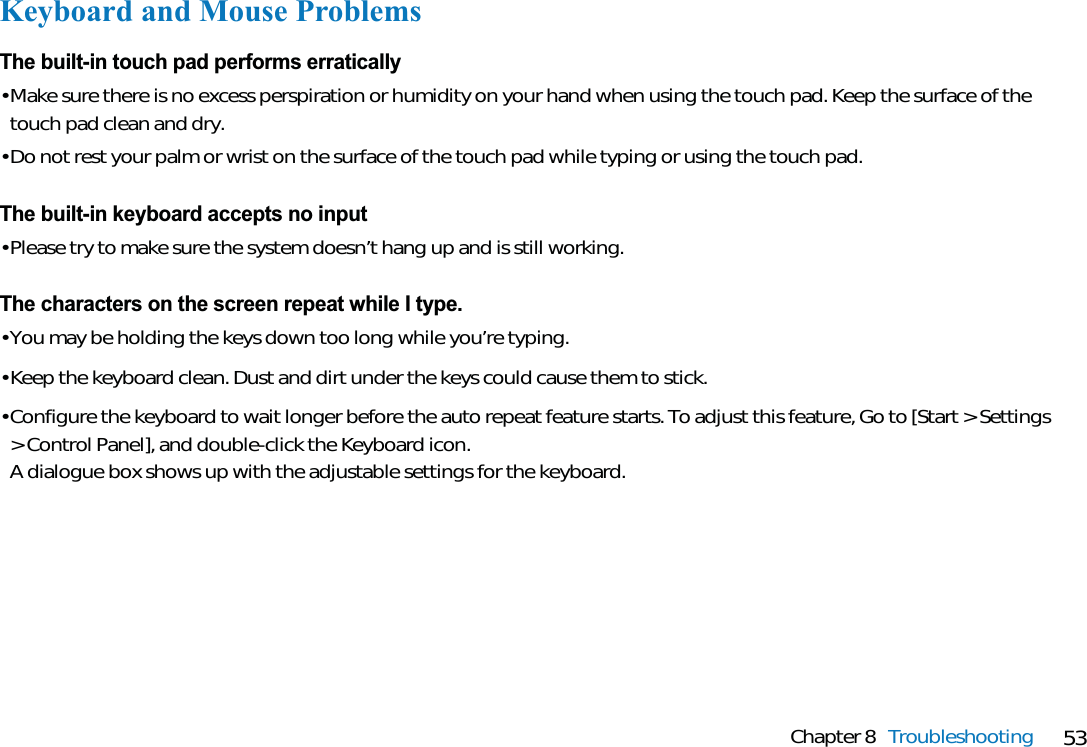 53Chapter 8 TroubleshootingKeyboard and Mouse ProblemsThe built-in touch pad performs erratically• Make sure there is no excess perspiration or humidity on your hand when using the touch pad. Keep the surface of thetouch pad clean and dry.• Do not rest your palm or wrist on the surface of the touch pad while typing or using the touch pad.The built-in keyboard accepts no input• Please try to make sure the system doesn’t hang up and is still working.The characters on the screen repeat while I type.• You may be holding the keys down too long while you’re typing.• Keep the keyboard clean. Dust and dirt under the keys could cause them to stick.• Configure the keyboard to wait longer before the auto repeat feature starts. To adjust this feature, Go to [Start &gt; Settings&gt; Control Panel], and double-click the Keyboard icon. A dialogue box shows up with the adjustable settings for the keyboard.