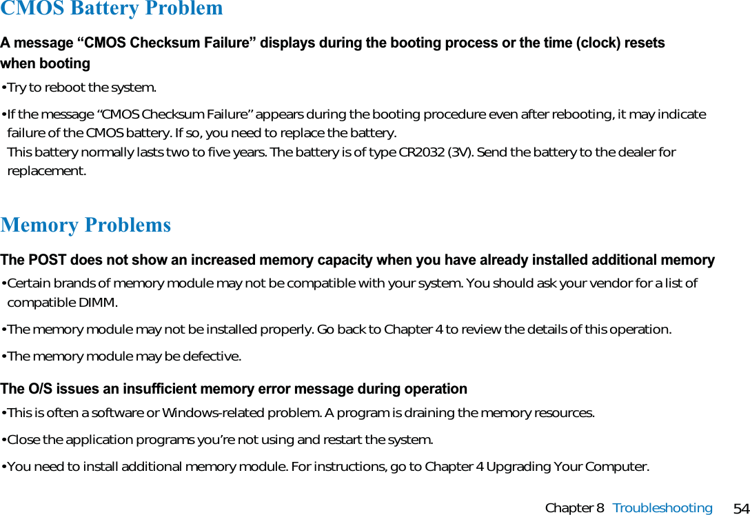 54Chapter 8 TroubleshootingCMOS Battery ProblemA message “CMOS Checksum Failure” displays during the booting process or the time (clock) resets when booting• Try to reboot the system.• If the message “CMOS Checksum Failure” appears during the booting procedure even after rebooting, it may indicatefailure of the CMOS battery. If so, you need to replace the battery.This battery normally lasts two to five years. The battery is of type CR2032 (3V). Send the battery to the dealer forreplacement.Memory ProblemsThe POST does not show an increased memory capacity when you have already installed additional memory• Certain brands of memory module may not be compatible with your system. You should ask your vendor for a list ofcompatible DIMM.• The memory module may not be installed properly. Go back to Chapter 4 to review the details of this operation.• The memory module may be defective.The O/S issues an insufficient memory error message during operation• This is often a software or Windows-related problem. A program is draining the memory resources.• Close the application programs you’re not using and restart the system.• You need to install additional memory module. For instructions, go to Chapter 4 Upgrading Your Computer.