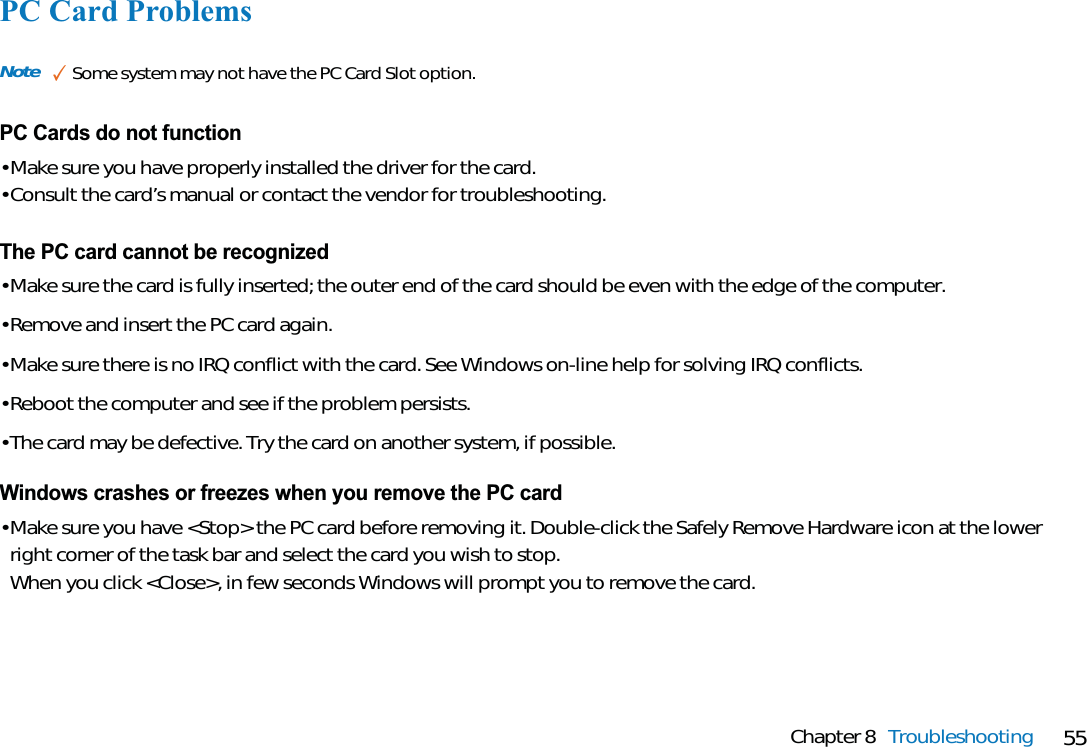 55Chapter 8 TroubleshootingPC Card ProblemsPC Cards do not function• Make sure you have properly installed the driver for the card.• Consult the card’s manual or contact the vendor for troubleshooting.Note ✓Some system may not have the PC Card Slot option.The PC card cannot be recognized• Make sure the card is fully inserted; the outer end of the card should be even with the edge of the computer.• Remove and insert the PC card again.• Make sure there is no IRQ conflict with the card. See Windows on-line help for solving IRQ conflicts.• Reboot the computer and see if the problem persists.• The card may be defective. Try the card on another system, if possible.Windows crashes or freezes when you remove the PC card• Make sure you have &lt;Stop&gt; the PC card before removing it. Double-click the Safely Remove Hardware icon at the lowerright corner of the task bar and select the card you wish to stop.When you click &lt;Close&gt;, in few seconds Windows will prompt you to remove the card.