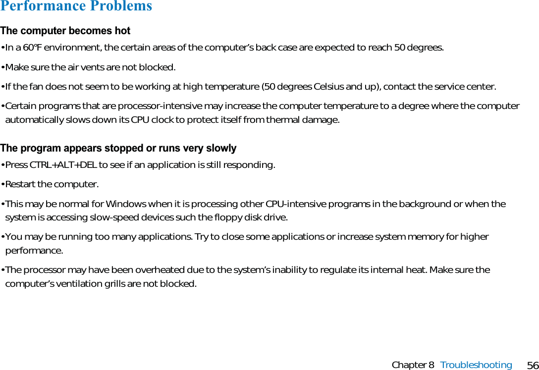 56Chapter 8 TroubleshootingPerformance ProblemsThe computer becomes hot• In a 60°F environment, the certain areas of the computer’s back case are expected to reach 50 degrees.• Make sure the air vents are not blocked.• If the fan does not seem to be working at high temperature (50 degrees Celsius and up), contact the service center.• Certain programs that are processor-intensive may increase the computer temperature to a degree where the computerautomatically slows down its CPU clock to protect itself from thermal damage.The program appears stopped or runs very slowly• Press CTRL+ALT+DEL to see if an application is still responding.• Restart the computer.• This may be normal for Windows when it is processing other CPU-intensive programs in the background or when thesystem is accessing slow-speed devices such the floppy disk drive.• You may be running too many applications. Try to close some applications or increase system memory for higherperformance.• The processor may have been overheated due to the system’s inability to regulate its internal heat. Make sure thecomputer’s ventilation grills are not blocked.