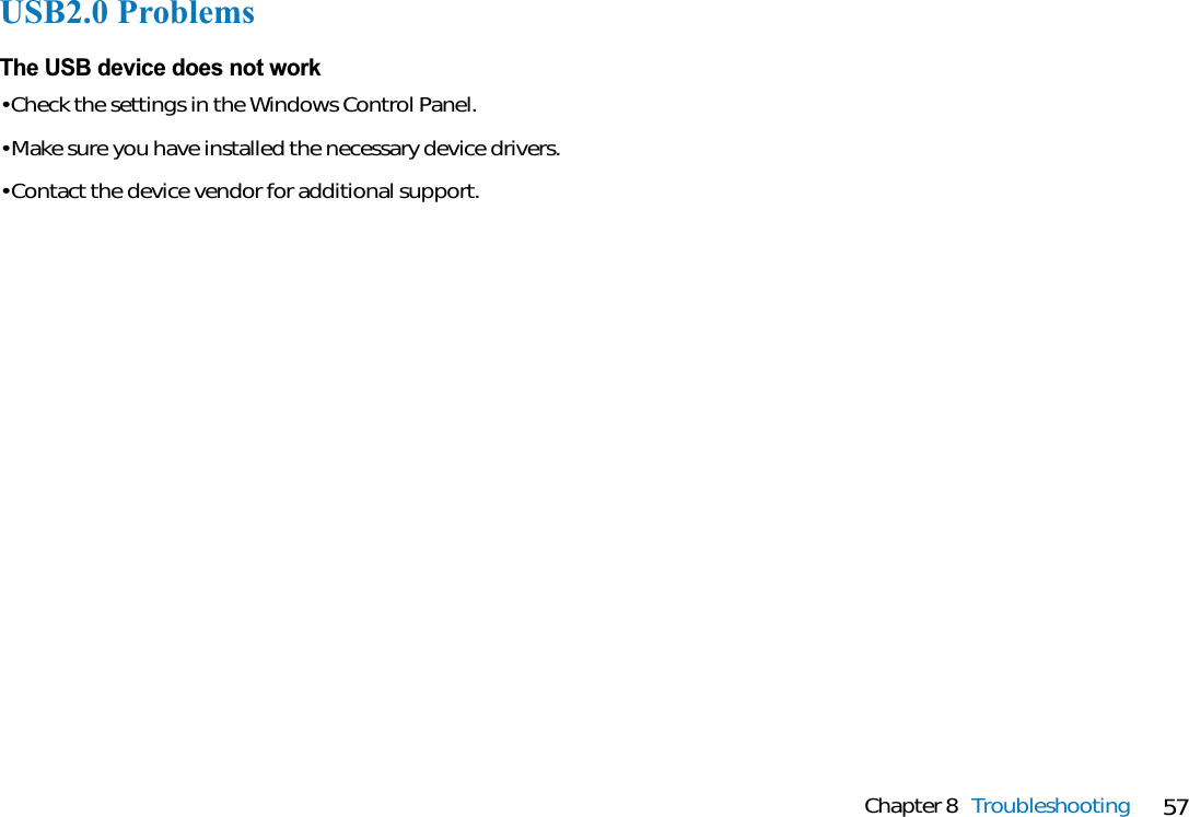 57Chapter 8 TroubleshootingUSB2.0 ProblemsThe USB device does not work• Check the settings in the Windows Control Panel.• Make sure you have installed the necessary device drivers.• Contact the device vendor for additional support.