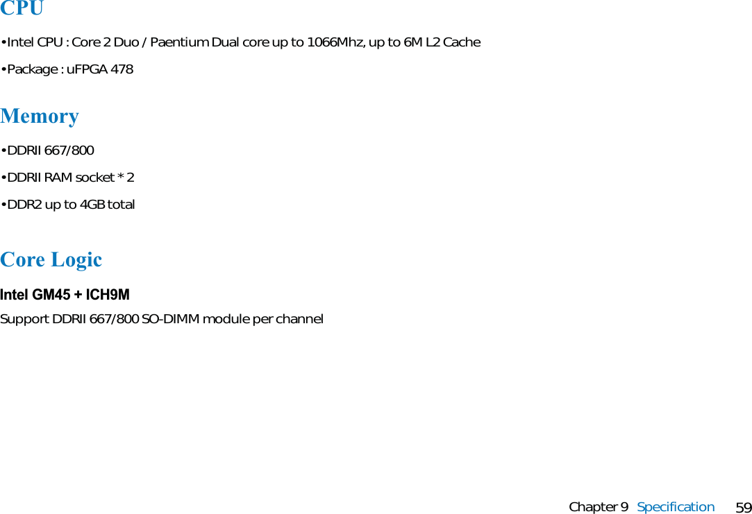 59Chapter 9 SpecificationCPU• Intel CPU : Core 2 Duo / Paentium Dual core up to 1066Mhz, up to 6M L2 Cache• Package : uFPGA 478Memory• DDRII 667/800• DDRII RAM socket * 2• DDR2 up to 4GB totalCore LogicIntel GM45 + ICH9MSupport DDRII 667/800 SO-DIMM module per channel