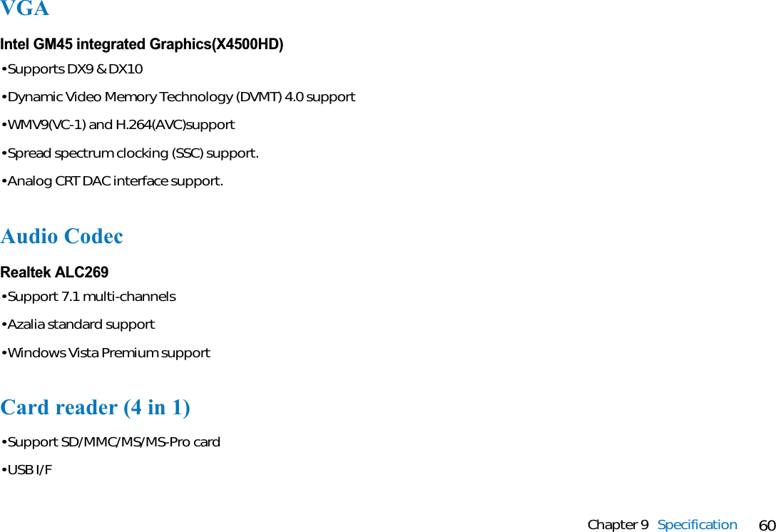 60Chapter 9 SpecificationCard reader (4 in 1)• Support SD/MMC/MS/MS-Pro card• USB I/FAudio CodecRealtek ALC269• Support 7.1 multi-channels• Azalia standard support• Windows Vista Premium supportVGAIntel GM45 integrated Graphics(X4500HD)• Supports DX9 &amp; DX10• Dynamic Video Memory Technology (DVMT) 4.0 support• WMV9(VC-1) and H.264(AVC)support• Spread spectrum clocking (SSC) support.• Analog CRT DAC interface support.