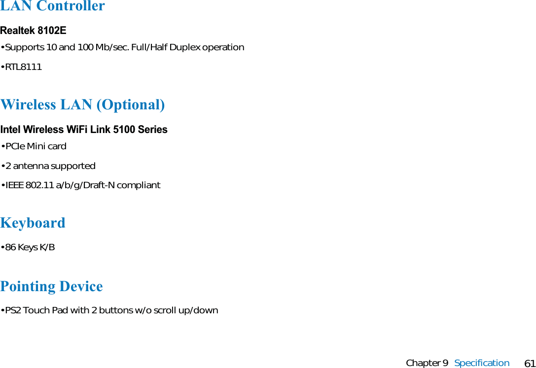 61Chapter 9 SpecificationLAN ControllerRealtek 8102E• Supports 10 and 100 Mb/sec. Full/Half Duplex operation• RTL8111Wireless LAN (Optional)Intel Wireless WiFi Link 5100 Series• PCIe Mini card• 2 antenna supported• IEEE 802.11 a/b/g/Draft-N compliantKeyboard• 86 Keys K/BPointing Device• PS2 Touch Pad with 2 buttons w/o scroll up/down