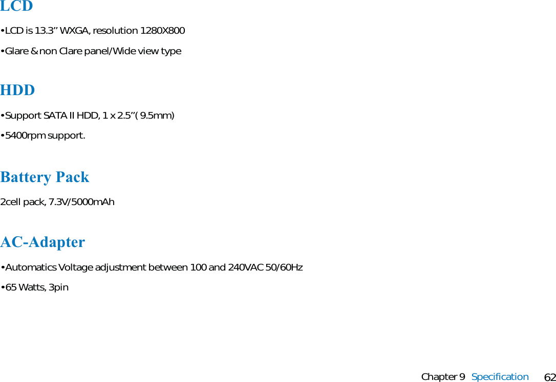 62Chapter 9 SpecificationAC-Adapter• Automatics Voltage adjustment between 100 and 240VAC 50/60Hz• 65 Watts, 3pinHDD• Support SATA II HDD, 1 x 2.5’’( 9.5mm)• 5400rpm support.Battery Pack2cell pack, 7.3V/5000mAhLCD• LCD is 13.3’’ WXGA, resolution 1280X800• Glare &amp; non Clare panel/Wide view type