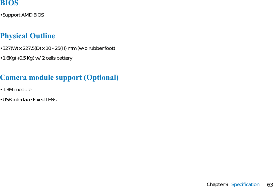 63Chapter 9 SpecificationBIOS• Support AMD BIOSPhysical Outline• 327(W) x 227.5(D) x 10 - 25(H) mm (w/o rubber foot)• 1.6Kg(+0.5 Kg) w/ 2 cells batteryCamera module support (Optional)• 1.3M module• USB interface Fixed LENs.