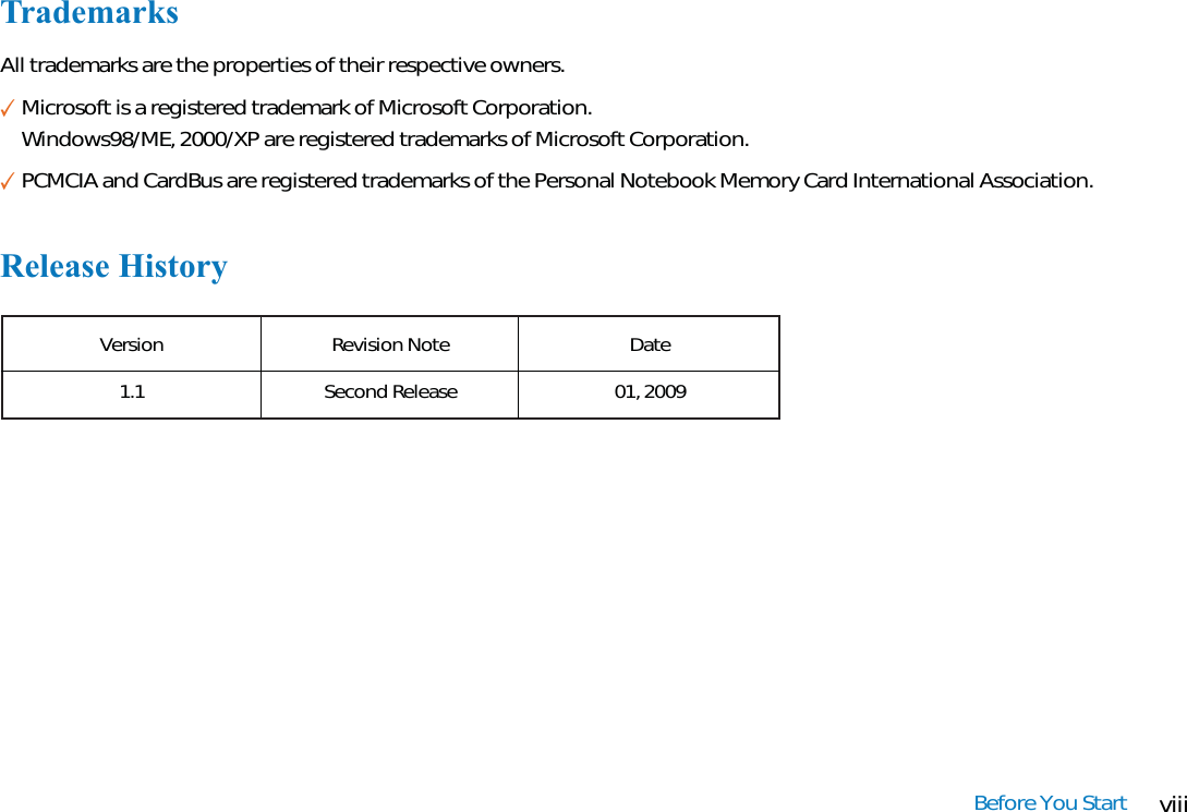 viiiBefore You StartTrademarksAll trademarks are the properties of their respective owners.✓Microsoft is a registered trademark of Microsoft Corporation.Windows98/ME, 2000/XP are registered trademarks of Microsoft Corporation.✓PCMCIA and CardBus are registered trademarks of the Personal Notebook Memory Card International Association.Release HistoryVersion1.1Revision NoteSecond ReleaseDate01, 2009