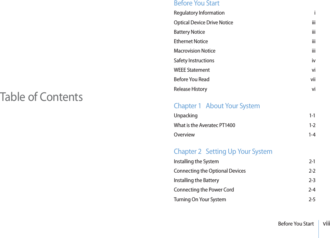 viiiBefore You StartTable of ContentsBefore You StartRegulatory Information  iOptical Device Drive Notice  iiiBattery Notice  iiiEthernet Notice  iiiMacrovision Notice  iiiSafety Instructions  ivWEEE Statement  viBefore You Read  viiRelease History  viChapter 1   About Your SystemUnpacking 1-1What is the Averatec PT1400  1-2Overview 1-4Chapter 2   Setting Up Your SystemInstalling the System  2-1Connecting the Optional Devices  2-2Installing the Battery  2-3Connecting the Power Cord  2-4Turning On Your System  2-5