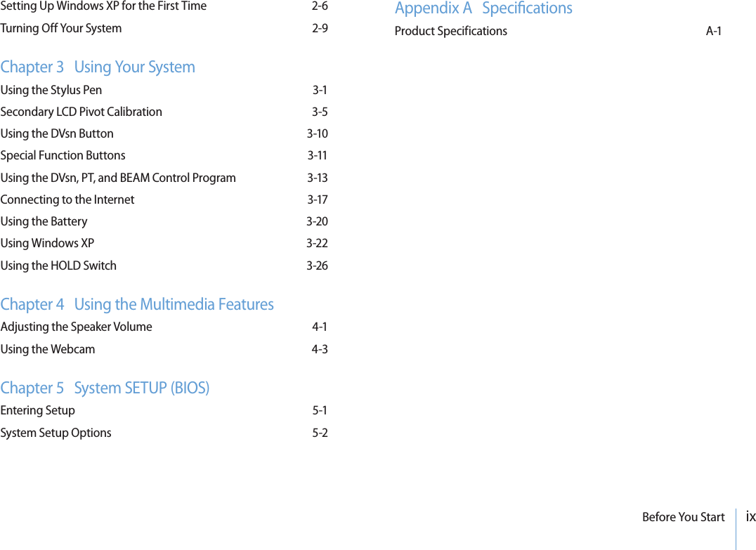 ixBefore You StartSetting Up Windows XP for the First Time  2-6Turning Off Your System  2-9Chapter 3   Using Your SystemUsing the Stylus Pen  3-1Secondary LCD Pivot Calibration  3-5Using the DVsn Button  3-10Special Function Buttons  3-11Using the DVsn, PT, and BEAM Control Program  3-13Connecting to the Internet  3-17Using the Battery  3-20Using Windows XP  3-22Using the HOLD Switch  3-26Chapter 4   Using the Multimedia FeaturesAdjusting the Speaker Volume  4-1Using the Webcam  4-3Chapter 5   System SETUP (BIOS)Entering Setup  5-1System Setup Options  5-2Appendix A   SpecicationsProduct Specifications  A-1