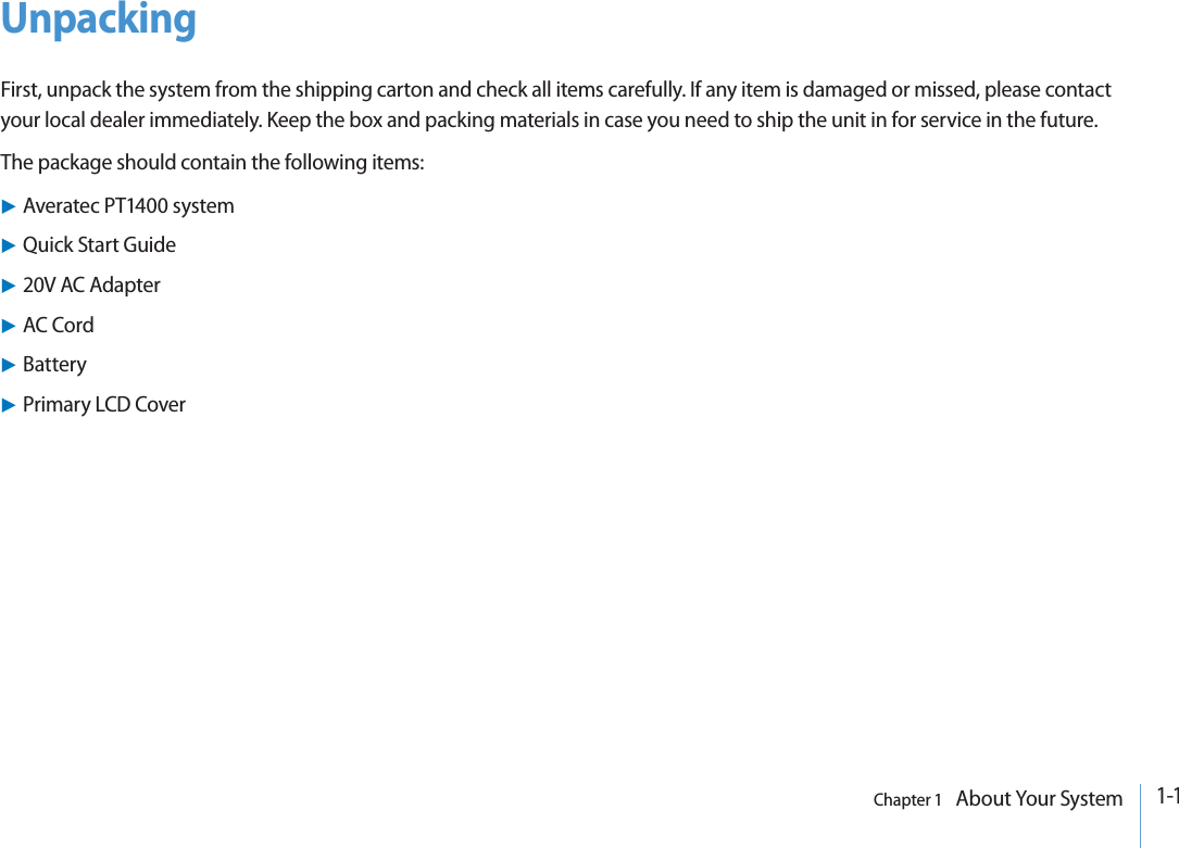 1-1Chapter 1   About Your SystemUnpackingFirst, unpack the system from the shipping carton and check all items carefully. If any item is damaged or missed, please contact your local dealer immediately. Keep the box and packing materials in case you need to ship the unit in for service in the future.The package should contain the following items:XAveratec PT1400 systemXQuick Start GuideX20V AC AdapterXAC CordXBatteryXPrimary LCD Cover