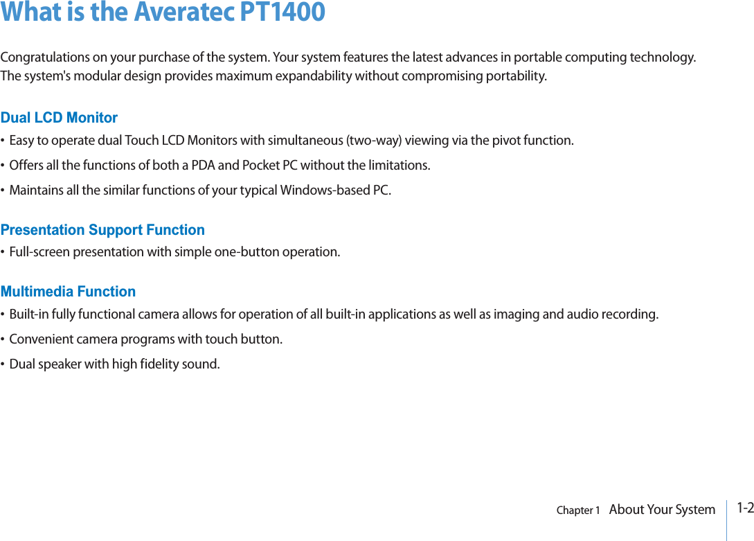 1-2Chapter 1   About Your SystemWhat is the Averatec PT1400Congratulations on your purchase of the system. Your system features the latest advances in portable computing technology. The system&apos;s modular design provides maximum expandability without compromising portability.Dual LCD Monitort Easy to operate dual Touch LCD Monitors with simultaneous (two-way) viewing via the pivot function.t Offers all the functions of both a PDA and Pocket PC without the limitations.t Maintains all the similar functions of your typical Windows-based PC.Presentation Support Functiont Full-screen presentation with simple one-button operation.Multimedia Functiont Built-in fully functional camera allows for operation of all built-in applications as well as imaging and audio recording.t Convenient camera programs with touch button.t Dual speaker with high fidelity sound.