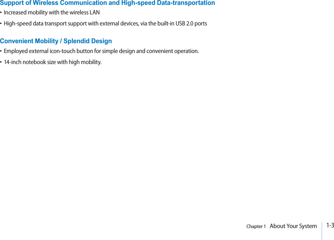 1-3Chapter 1   About Your SystemSupport of Wireless Communication and High-speed Data-transportationtIncreased mobility with the wireless LANtHigh-speed data transport support with external devices, via the built-in USB 2.0 portsConvenient Mobility / Splendid DesigntEmployed external icon-touch button for simple design and convenient operation.t14-inch notebook size with high mobility.