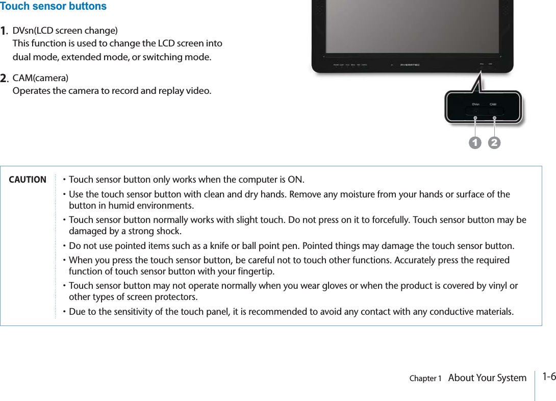 1-6Chapter 1   About Your System1.DVsn(LCD screen change)This function is used to change the LCD screen into dual mode, extended mode, or switching mode.2.CAM(camera)Operates the camera to record and replay video.Touch sensor buttons1 2CAUTIONp4OUCHSENSORBUTTONONLYWORKSWHENTHECOMPUTERIS/.p5SETHETOUCHSENSORBUTTONWITHCLEANANDDRYHANDS2EMOVEANYMOISTUREFROMYOURHANDSORSURFACEOFTHEBUTTONINHUMIDENVIRONMENTSp4OUCHSENSORBUTTONNORMALLYWORKSWITHSLIGHTTOUCH$ONOTPRESSONITTOFORCEFULLY4OUCHSENSORBUTTONMAYBEDAMAGEDBYASTRONGSHOCKp$ONOTUSEPOINTEDITEMSSUCHASAKNIFEORBALLPOINTPEN0OINTEDTHINGSMAYDAMAGETHETOUCHSENSORBUTTONp7HENYOUPRESSTHETOUCHSENSORBUTTONBECAREFULNOTTOTOUCHOTHERFUNCTIONS!CCURATELYPRESSTHEREQUIREDFUNCTIONOFTOUCHSENSORBUTTONWITHYOURFINGERTIPp4OUCHSENSORBUTTONMAYNOTOPERATENORMALLYWHENYOUWEARGLOVESORWHENTHEPRODUCTISCOVEREDBYVINYLOROTHERTYPESOFSCREENPROTECTORSp$UETOTHESENSITIVITYOFTHETOUCHPANELITISRECOMMENDEDTOAVOIDANYCONTACTWITHANYCONDUCTIVEMATERIALS