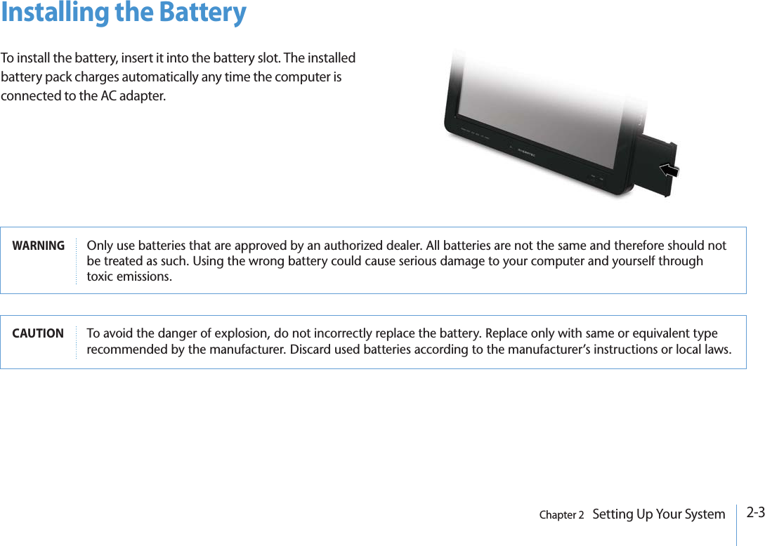 2-3Chapter 2   Setting Up Your SystemInstalling the BatteryTo install the battery, insert it into the battery slot. The installed battery pack charges automatically any time the computer is connected to the AC adapter.WARNING/NLYUSEBATTERIESTHATAREAPPROVEDBYANAUTHORIZEDDEALER!LLBATTERIESARENOTTHESAMEANDTHEREFORESHOULDNOTBETREATEDASSUCH5SINGTHEWRONGBATTERYCOULDCAUSESERIOUSDAMAGETOYOURCOMPUTERANDYOURSELFTHROUGHTOXICEMISSIONSCAUTION 4OAVOIDTHEDANGEROFEXPLOSIONDONOTINCORRECTLYREPLACETHEBATTERY2EPLACEONLYWITHSAMEOREQUIVALENTTYPERECOMMENDEDBYTHEMANUFACTURER$ISCARDUSEDBATTERIESACCORDINGTOTHEMANUFACTURERmSINSTRUCTIONSORLOCALLAWS