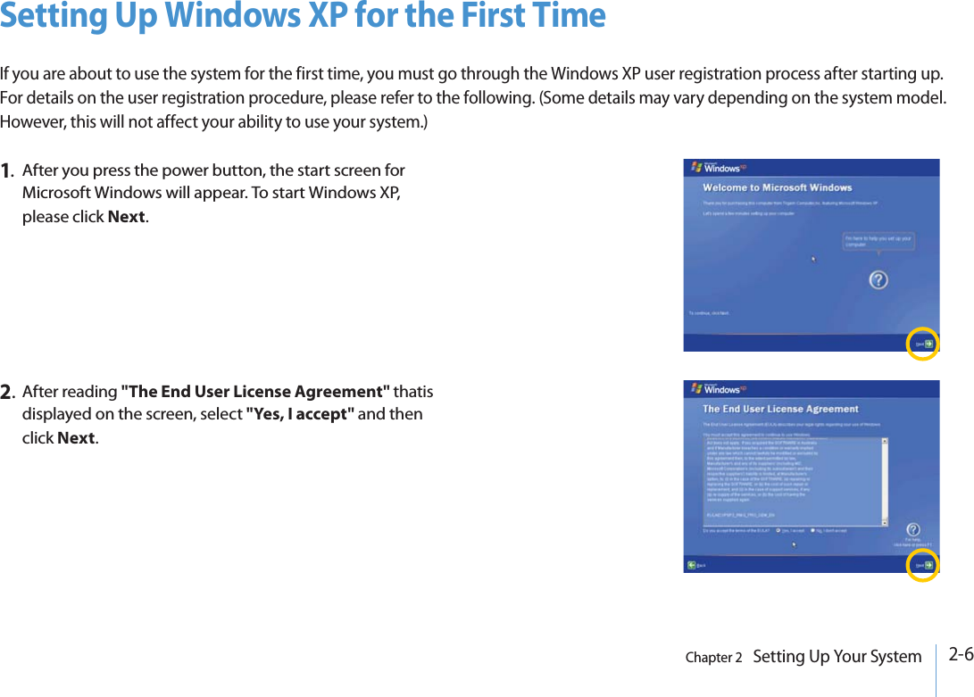 2-6Chapter 2   Setting Up Your SystemSetting Up Windows XP for the First TimeIf you are about to use the system for the first time, you must go through the Windows XP user registration process after starting up. For details on the user registration procedure, please refer to the following. (Some details may vary depending on the system model. However, this will not affect your ability to use your system.)1.After you press the power button, the start screen for Microsoft Windows will appear. To start Windows XP, please click Next.2.After reading &quot;The End User License Agreement&quot; thatis displayed on the screen, select &quot;Yes, I accept&quot; and then click Next. 