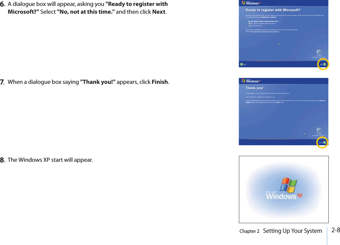 2-8Chapter 2   Setting Up Your System6.A dialogue box will appear, asking you &quot;Ready to register with Microsoft?&quot; Select &quot;No, not at this time.&quot; and then click Next.7.When a dialogue box saying &quot;Thank you!&quot; appears, click Finish.8.The Windows XP start will appear.