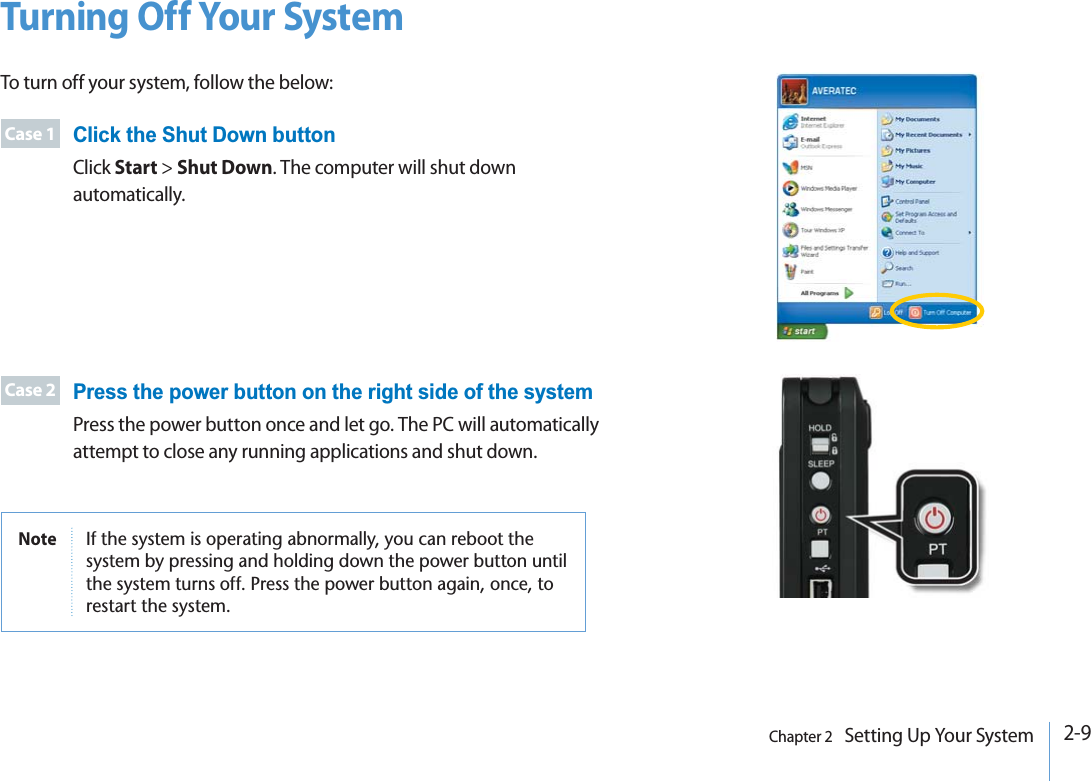 2-9Chapter 2   Setting Up Your SystemTurning Off Your SystemTo turn off your system, follow the below:Case 1Case 2Click the Shut Down buttonClick Start &gt; Shut Down. The computer will shut down automatically. Press the power button on the right side of the systemPress the power button once and let go. The PC will automatically attempt to close any running applications and shut down. Note )FTHESYSTEMISOPERATINGABNORMALLYYOUCANREBOOTTHESYSTEMBYPRESSINGANDHOLDINGDOWNTHEPOWERBUTTONUNTILTHESYSTEMTURNSOFF0RESSTHEPOWERBUTTONAGAINONCETORESTARTTHESYSTEM