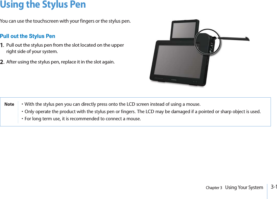 3-1Chapter 3   Using Your SystemUsing the Stylus PenYou can use the touchscreen with your fingers or the stylus pen.Pull out the Stylus Pen1.Pull out the stylus pen from the slot located on the upper right side of your system.2.After using the stylus pen, replace it in the slot again.Notep7ITHTHESTYLUSPENYOUCANDIRECTLYPRESSONTOTHE,#$SCREENINSTEADOFUSINGAMOUSEp/NLYOPERATETHEPRODUCTWITHTHESTYLUSPENORFINGERS4HE,#$MAYBEDAMAGEDIFAPOINTEDORSHARPOBJECTISUSEDp&amp;ORLONGTERMUSEITISRECOMMENDEDTOCONNECTAMOUSE