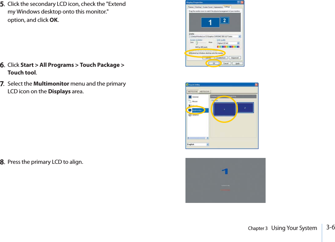 3-6Chapter 3   Using Your System5.Click the secondary LCD icon, check the &quot;Extend my Windows desktop onto this monitor.&quot; option, and click OK.8.Press the primary LCD to align.6.Click Start &gt; All Programs &gt; Touch Package &gt; Touch tool.7.Select the Multimonitor menu and the primary LCD icon on the Displays area.