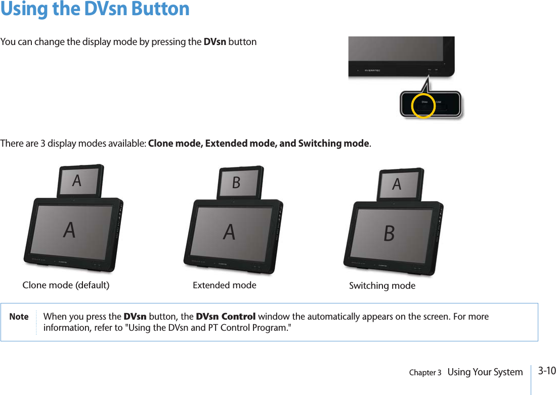 3-10Chapter 3   Using Your SystemUsing the DVsn ButtonYou can change the display mode by pressing the DVsn buttonThere are 3 display modes available: Clone mode, Extended mode, and Switching mode.AABAAB# L O N E  M O D E   D E F A U L T   ExtendedMODE 3WITCHINGMODENote7HENYOUPRESSTHEDVsnBUTTONTHEDVsn ControlWINDOWTHEAUTOMATICALLYAPPEARSONTHESCREEN&amp;ORMOREINFORMATIONREFERTO5SINGTHE$6SNAND04#ONTROL0ROGRAM