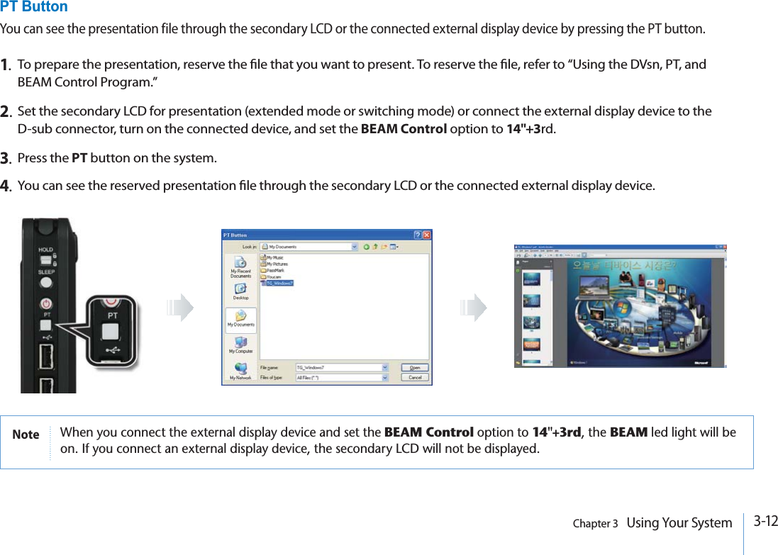 3-12Chapter 3   Using Your SystemNote 7HENYOUCONNECTTHEEXTERNALDISPLAYDEVICEANDSETTHEBEAM ControlOPTIONTO14&quot;+3rdTHE BEAMLEDLIGHTWILLBEON)FYOUCONNECTANEXTERNALDISPLAYDEVICETHESECONDARY,#$WILLNOTBEDISPLAYEDPT ButtonYou can see the presentation file through the secondary LCD or the connected external display device by pressing the PT button.1.To prepare the presentation, reserve the le that you want to present. To reserve the le, refer to “Using the DVsn, PT, and BEAM Control Program.”2.Set the secondary LCD for presentation (extended mode or switching mode) or connect the external display device to the D-sub connector, turn on the connected device, and set the BEAM Control option to 14&quot;+3rd.3.Press the PT button on the system.4.You can see the reserved presentation le through the secondary LCD or the connected external display device.