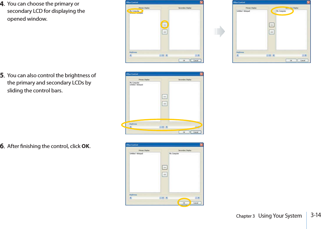 3-14Chapter 3   Using Your System4.You can choose the primary or secondary LCD for displaying the opened window.5.You can also control the brightness of the primary and secondary LCDs by sliding the control bars.6.After nishing the control, click OK.