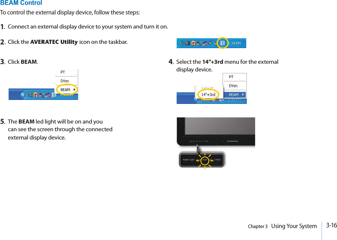 3-16Chapter 3   Using Your System5.The BEAM led light will be on and you can see the screen through the connected external display device.BEAM ControlTo control the external display device, follow these steps:1.Connect an external display device to your system and turn it on.2.Click the AVERATEC Utility icon on the taskbar.3.Click BEAM.4.Select the 14”+3rd menu for the external display device.