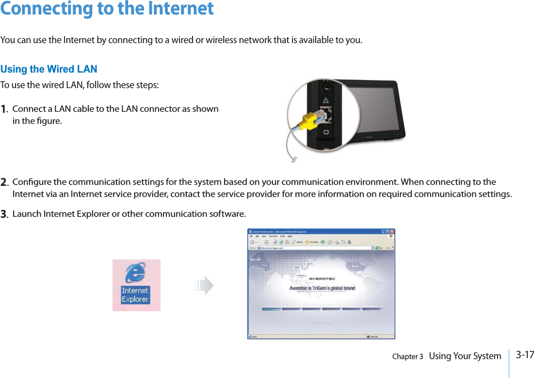 3-17Chapter 3   Using Your SystemConnecting to the InternetYou can use the Internet by connecting to a wired or wireless network that is available to you.Using the Wired LANTo use the wired LAN, follow these steps:1.Connect a LAN cable to the LAN connector as shown in the gure.2.Congure the communication settings for the system based on your communication environment. When connecting to the Internet via an Internet service provider, contact the service provider for more information on required communication settings.3.Launch Internet Explorer or other communication software.