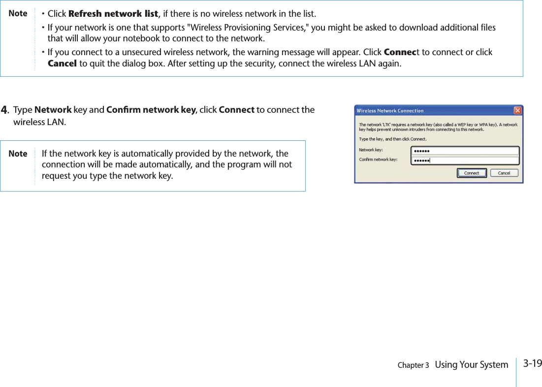 3-19Chapter 3   Using Your System4.Type Network key and Conrm network key, click Connect to connect the wireless LAN.Notep#LICKRefresh network listIFTHEREISNOWIRELESSNETWORKINTHELISTp)FYOURNETWORKISONETHATSUPPORTS7IRELESS0ROVISIONING3ERVICESYOUMIGHTBEASKEDTODOWNLOADADDITIONALFILESTHATWILLALLOWYOURNOTEBOOKTOCONNECTTOTHENETWORKp)FYOUCONNECTTOAUNSECUREDWIRELESSNETWORKTHEWARNINGMESSAGEWILLAPPEAR#LICKConnecTTOCONNECTORCLICKCancel TOQUITTHEDIALOGBOX!FTERSETTINGUPTHESECURITYCONNECTTHEWIRELESS,!.AGAINNote )FTHENETWORKKEYISAUTOMATICALLYPROVIDEDBYTHENETWORKTHECONNECTIONWILLBEMADEAUTOMATICALLYANDTHEPROGRAMWILLNOTREQUESTYOUTYPETHENETWORKKEY