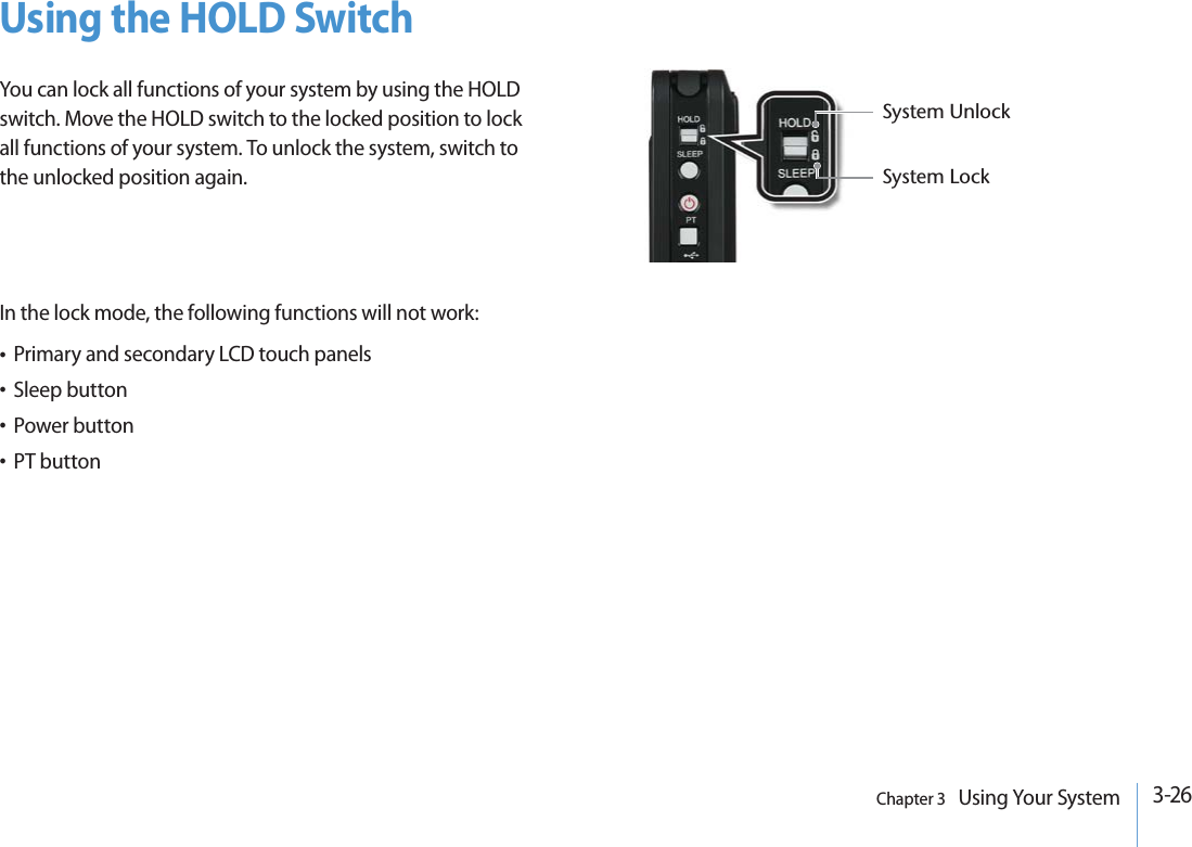 3-26Chapter 3   Using Your SystemUsing the HOLD Switch You can lock all functions of your system by using the HOLD switch. Move the HOLD switch to the locked position to lock all functions of your system. To unlock the system, switch to the unlocked position again.In the lock mode, the following functions will not work:t Primary and secondary LCD touch panelst Sleep buttont Power buttont PT button3YSTEM5NLOCK3YSTEM,OCK