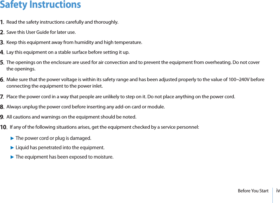 ivBefore You StartSafety Instructions1.  Read the safety instructions carefully and thoroughly.2. Save this User Guide for later use.3.  Keep this equipment away from humidity and high temperature.4.  Lay this equipment on a stable surface before setting it up.5.The openings on the enclosure are used for air convection and to prevent the equipment from overheating. Do not cover the openings.6.  Make sure that the power voltage is within its safety range and has been adjusted properly to the value of 100~240V before  connecting the equipment to the power inlet.7.  Place the power cord in a way that people are unlikely to step on it. Do not place anything on the power cord.8.  Always unplug the power cord before inserting any add-on card or module.9.  All cautions and warnings on the equipment should be noted.10.  If any of the following situations arises, get the equipment checked by a service personnel:XThe power cord or plug is damaged.XLiquid has penetrated into the equipment.XThe equipment has been exposed to moisture.