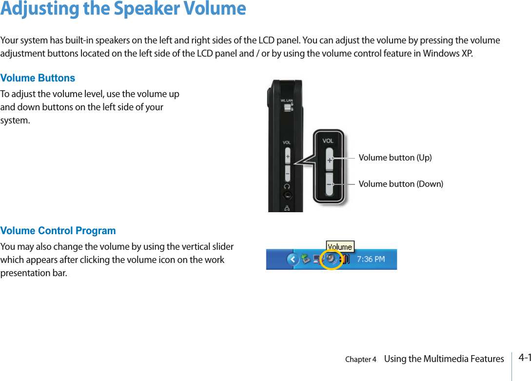 Chapter 4    Using the Multimedia Features4-1Adjusting the Speaker VolumeYour system has built-in speakers on the left and right sides of the LCD panel. You can adjust the volume by pressing the volume adjustment buttons located on the left side of the LCD panel and / or by using the volume control feature in Windows XP.Volume button (Up)Volume button (Down)Volume ButtonsTo adjust the volume level, use the volume up and down buttons on the left side of your system.Volume Control ProgramYou may also change the volume by using the vertical slider which appears after clicking the volume icon on the work presentation bar.