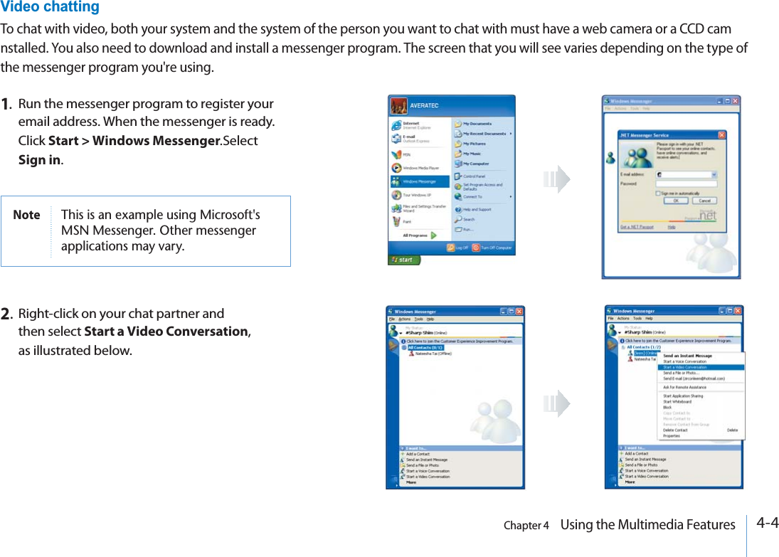 4-4Chapter 4    Using the Multimedia FeaturesVideo chattingTo chat with video, both your system and the system of the person you want to chat with must have a web camera or a CCD cam nstalled. You also need to download and install a messenger program. The screen that you will see varies depending on the type of the messenger program you&apos;re using.1.Run the messenger program to register your email address. When the messenger is ready. Click Start &gt; Windows Messenger.SelectSign in.Note 4HISISANEXAMPLEUSING-ICROSOFTS-3.-ESSENGER/THERMESSENGERAPPLICATIONSMAYVARY2.  Right-click on your chat partner and then select Start a Video Conversation, as illustrated below.