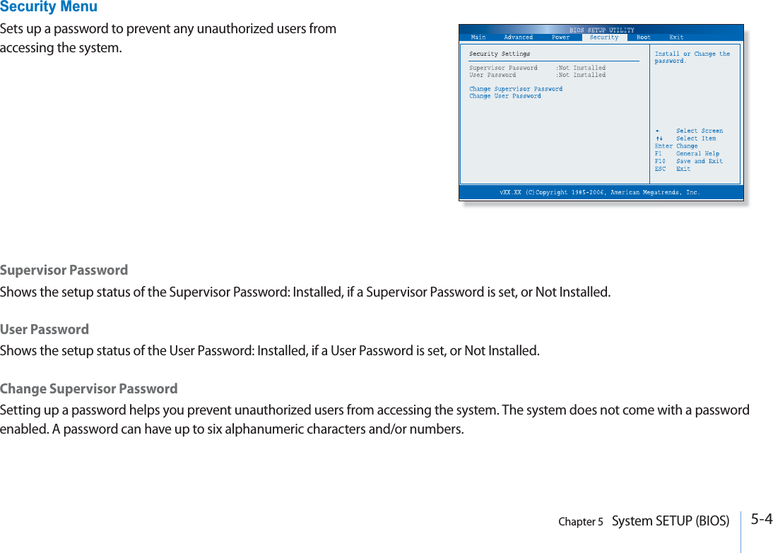 5-4Chapter 5   System SETUP (BIOS)Supervisor PasswordShows the setup status of the Supervisor Password: Installed, if a Supervisor Password is set, or Not Installed.User PasswordShows the setup status of the User Password: Installed, if a User Password is set, or Not Installed.Change Supervisor PasswordSetting up a password helps you prevent unauthorized users from accessing the system. The system does not come with a password enabled. A password can have up to six alphanumeric characters and/or numbers.Security MenuSets up a password to prevent any unauthorized users from accessing the system.