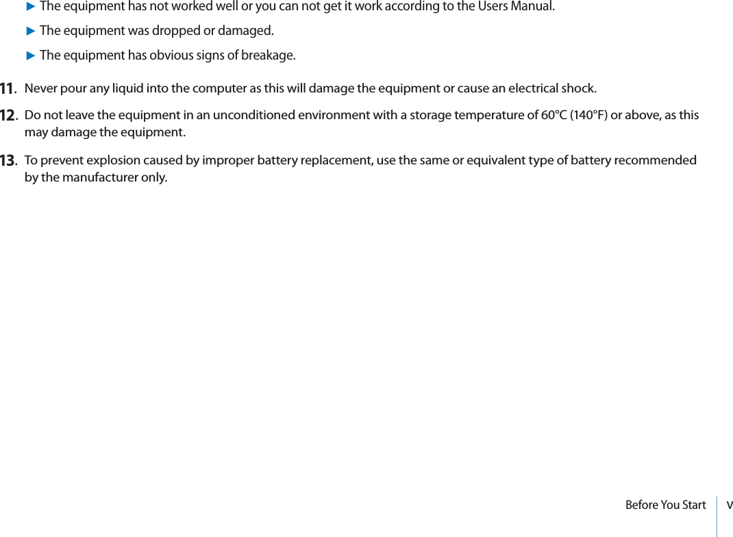vBefore You Start11.  Never pour any liquid into the computer as this will damage the equipment or cause an electrical shock.12.   Do not leave the equipment in an unconditioned environment with a storage temperature of 60°C (140°F) or above, as this may damage the equipment.13.  To prevent explosion caused by improper battery replacement, use the same or equivalent type of battery recommended by the manufacturer only.XThe equipment has not worked well or you can not get it work according to the Users Manual.XThe equipment was dropped or damaged.XThe equipment has obvious signs of breakage.
