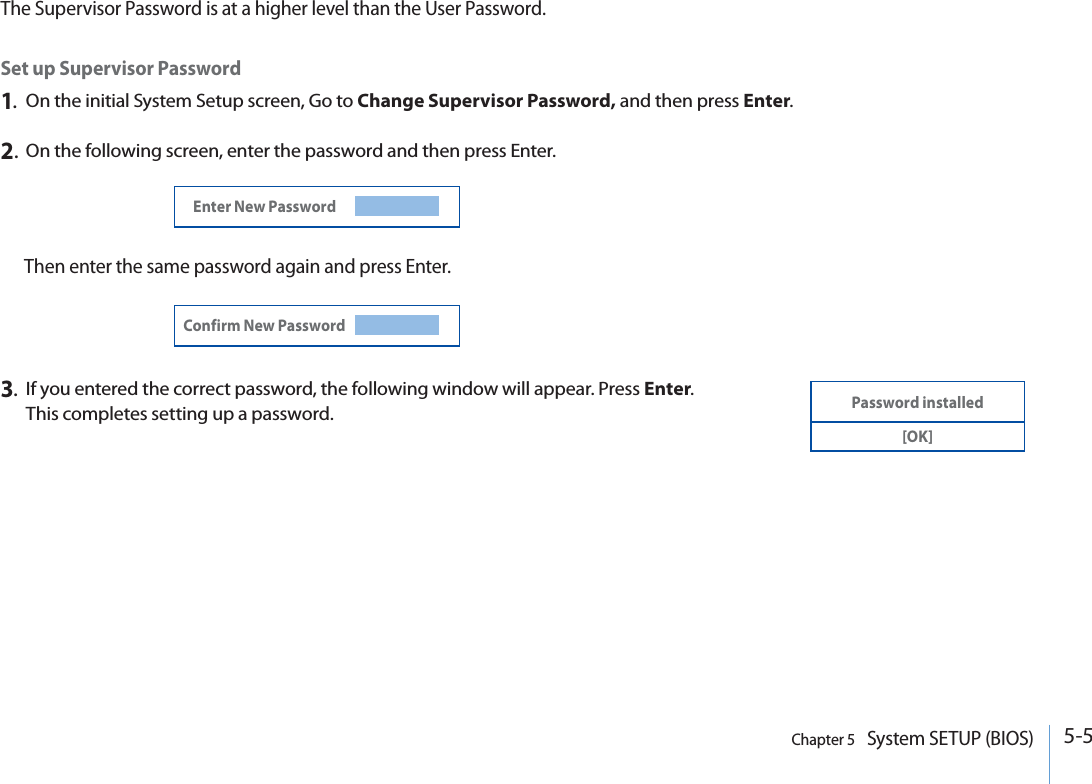 5-5Chapter 5   System SETUP (BIOS)Set up Supervisor Password1.On the initial System Setup screen, Go to Change Supervisor Password, and then press Enter.2.On the following screen, enter the password and then press Enter.Then enter the same password again and press Enter.Enter New PasswordConfirm New Password3.If you entered the correct password, the following window will appear. Press Enter.This completes setting up a password.Password installed[OK]The Supervisor Password is at a higher level than the User Password.