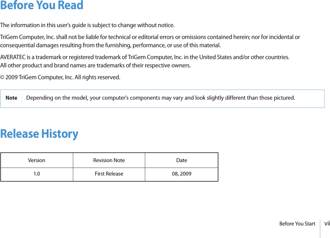 viiBefore You StartBefore You ReadThe information in this user&apos;s guide is subject to change without notice.TriGem Computer, Inc. shall not be liable for technical or editorial errors or omissions contained herein; nor for incidental or consequential damages resulting from the furnishing, performance, or use of this material.AVERATEC is a trademark or registered trademark of TriGem Computer, Inc. in the United States and/or other countries.All other product and brand names are trademarks of their respective owners.© 2009 TriGem Computer, Inc. All rights reserved.Release HistoryVersion 1.0Revision NoteFirst ReleaseDate08, 2009Note $EPENDINGONTHEMODELYOURCOMPUTERSCOMPONENTSMAYVARYANDLOOKSLIGHTLYDIFFERENTTHANTHOSEPICTURED