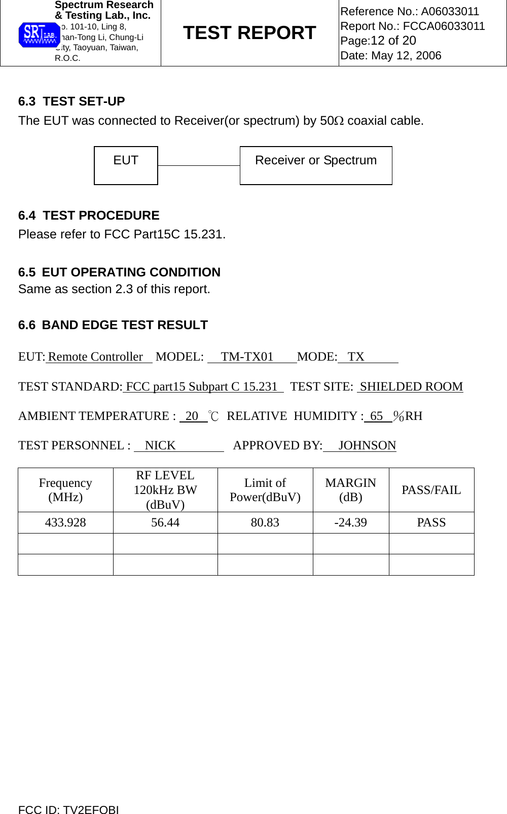  Spectrum Research  &amp; Testing Lab., Inc. No. 101-10, Ling 8,  Shan-Tong Li, Chung-Li  City, Taoyuan, Taiwan, R.O.C. TEST REPORT Reference No.: A06033011 Report No.: FCCA06033011 Page:12 of 20 Date: May 12, 2006  FCC ID: TV2EFOBI  6.3  TEST SET-UP The EUT was connected to Receiver(or spectrum) by 50Ω coaxial cable.     6.4  TEST PROCEDURE Please refer to FCC Part15C 15.231.  6.5  EUT OPERATING CONDITION Same as section 2.3 of this report.  6.6  BAND EDGE TEST RESULT  EUT: Remote Controller    MODEL:   TM-TX01     MODE: TX     TEST STANDARD: FCC part15 Subpart C 15.231    TEST SITE:  SHIELDED ROOM    AMBIENT TEMPERATURE :   20   ℃  RELATIVE  HUMIDITY :  65   ％RH     TEST PERSONNEL :   NICK        APPROVED BY:     JOHNSON          Frequency (MHz) RF LEVEL 120kHz BW (dBuV) Limit of Power(dBuV)  MARGIN (dB)  PASS/FAIL 433.928 56.44  80.83 -24.39 PASS            EUT  Receiver or Spectrum 