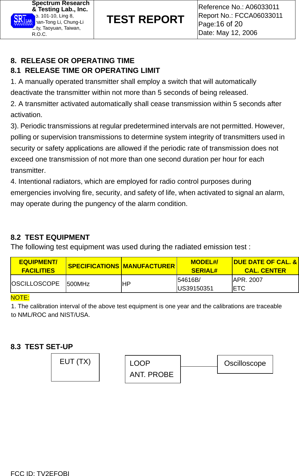  Spectrum Research  &amp; Testing Lab., Inc. No. 101-10, Ling 8,  Shan-Tong Li, Chung-Li  City, Taoyuan, Taiwan, R.O.C. TEST REPORT Reference No.: A06033011 Report No.: FCCA06033011 Page:16 of 20 Date: May 12, 2006  FCC ID: TV2EFOBI  8.  RELEASE OR OPERATING TIME 8.1  RELEASE TIME OR OPERATING LIMIT 1. A manually operated transmitter shall employ a switch that will automatically deactivate the transmitter within not more than 5 seconds of being released. 2. A transmitter activated automatically shall cease transmission within 5 seconds after activation. 3). Periodic transmissions at regular predetermined intervals are not permitted. However, polling or supervision transmissions to determine system integrity of transmitters used in security or safety applications are allowed if the periodic rate of transmission does not exceed one transmission of not more than one second duration per hour for each transmitter. 4. Intentional radiators, which are employed for radio control purposes during emergencies involving fire, security, and safety of life, when activated to signal an alarm, may operate during the pungency of the alarm condition.   8.2  TEST EQUIPMENT The following test equipment was used during the radiated emission test : EQUIPMENT/ FACILITIES  SPECIFICATIONS MANUFACTURER MODEL#/ SERIAL# DUE DATE OF CAL. &amp; CAL. CENTER OSCILLOSCOPE  500MHz HP  54616B/ US39150351 APR. 2007 ETC NOTE: 1. The calibration interval of the above test equipment is one year and the calibrations are traceable to NML/ROC and NIST/USA.    8.3  TEST SET-UP      EUT (TX)  OscilloscopeLOOP ANT. PROBE