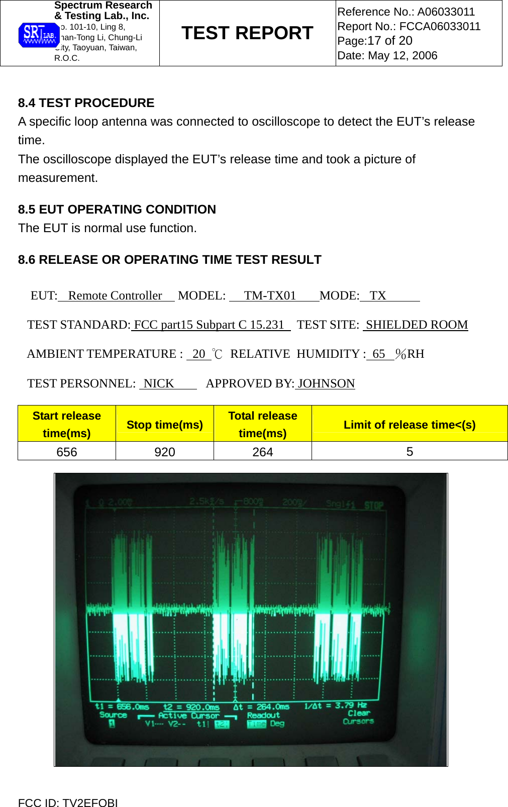 Spectrum Research  &amp; Testing Lab., Inc. No. 101-10, Ling 8,  Shan-Tong Li, Chung-Li  City, Taoyuan, Taiwan, R.O.C. TEST REPORT Reference No.: A06033011 Report No.: FCCA06033011 Page:17 of 20 Date: May 12, 2006  FCC ID: TV2EFOBI  8.4 TEST PROCEDURE A specific loop antenna was connected to oscilloscope to detect the EUT’s release time. The oscilloscope displayed the EUT’s release time and took a picture of measurement.  8.5 EUT OPERATING CONDITION The EUT is normal use function.   8.6 RELEASE OR OPERATING TIME TEST RESULT  EUT:  Remote Controller     MODEL:   TM-TX01     MODE: TX        TEST STANDARD: FCC part15 Subpart C 15.231    TEST SITE:  SHIELDED ROOM       AMBIENT TEMPERATURE :   20  ℃  RELATIVE  HUMIDITY :  65   ％RH        TEST PERSONNEL:  NICK      APPROVED BY: JOHNSON     Start release time(ms)  Stop time(ms)  Total release time(ms)  Limit of release time&lt;(s) 656 920 264  5   