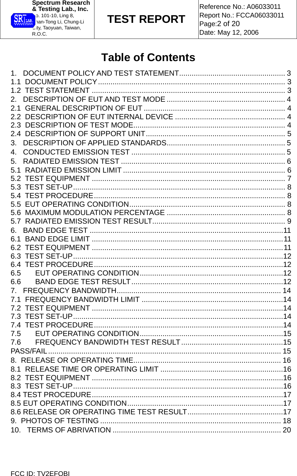  Spectrum Research  &amp; Testing Lab., Inc. No. 101-10, Ling 8,  Shan-Tong Li, Chung-Li  City, Taoyuan, Taiwan, R.O.C. TEST REPORT Reference No.: A06033011 Report No.: FCCA06033011 Page:2 of 20 Date: May 12, 2006  FCC ID: TV2EFOBI Table of Contents 1.   DOCUMENT POLICY AND TEST STATEMENT................................................... 3 1.1  DOCUMENT POLICY.......................................................................................... 3 1.2  TEST STATEMENT ............................................................................................. 3 2.   DESCRIPTION OF EUT AND TEST MODE ......................................................... 4 2.1  GENERAL DESCRIPTION OF EUT .................................................................... 4 2.2  DESCRIPTION OF EUT INTERNAL DEVICE ..................................................... 4 2.3  DESCRIPTION OF TEST MODE......................................................................... 4 2.4  DESCRIPTION OF SUPPORT UNIT................................................................... 5 3.   DESCRIPTION OF APPLIED STANDARDS......................................................... 5 4.   CONDUCTED EMISSION TEST .......................................................................... 5 5.   RADIATED EMISSION TEST ............................................................................... 6 5.1  RADIATED EMISSION LIMIT .............................................................................. 6 5.2  TEST EQUIPMENT ............................................................................................. 7 5.3  TEST SET-UP...................................................................................................... 8 5.4  TEST PROCEDURE............................................................................................ 8 5.5  EUT OPERATING CONDITION........................................................................... 8 5.6  MAXIMUM MODULATION PERCENTAGE ......................................................... 8 5.7  RADIATED EMISSION TEST RESULT................................................................ 9 6.   BAND EDGE TEST .............................................................................................11 6.1  BAND EDGE LIMIT ............................................................................................11 6.2  TEST EQUIPMENT ............................................................................................11 6.3  TEST SET-UP.....................................................................................................12 6.4  TEST PROCEDURE...........................................................................................12 6.5 EUT OPERATING CONDITION.....................................................................12 6.6 BAND EDGE TEST RESULT.........................................................................12 7.   FREQUENCY BANDWIDTH............................................................................... 14 7.1  FREQUENCY BANDWIDTH LIMIT ....................................................................14 7.2  TEST EQUIPMENT ............................................................................................14 7.3  TEST SET-UP.....................................................................................................14 7.4  TEST PROCEDURE...........................................................................................14 7.5 EUT OPERATING CONDITION.....................................................................15 7.6 FREQUENCY BANDWIDTH TEST RESULT.................................................15 PASS/FAIL................................................................................................................ 15 8.  RELEASE OR OPERATING TIME....................................................................... 16 8.1  RELEASE TIME OR OPERATING LIMIT ...........................................................16 8.2  TEST EQUIPMENT ............................................................................................16 8.3  TEST SET-UP.....................................................................................................16 8.4 TEST PROCEDURE............................................................................................17 8.5 EUT OPERATING CONDITION...........................................................................17 8.6 RELEASE OR OPERATING TIME TEST RESULT..............................................17 9.  PHOTOS OF TESTING ....................................................................................... 18 10.   TERMS OF ABRIVATION ................................................................................. 20  