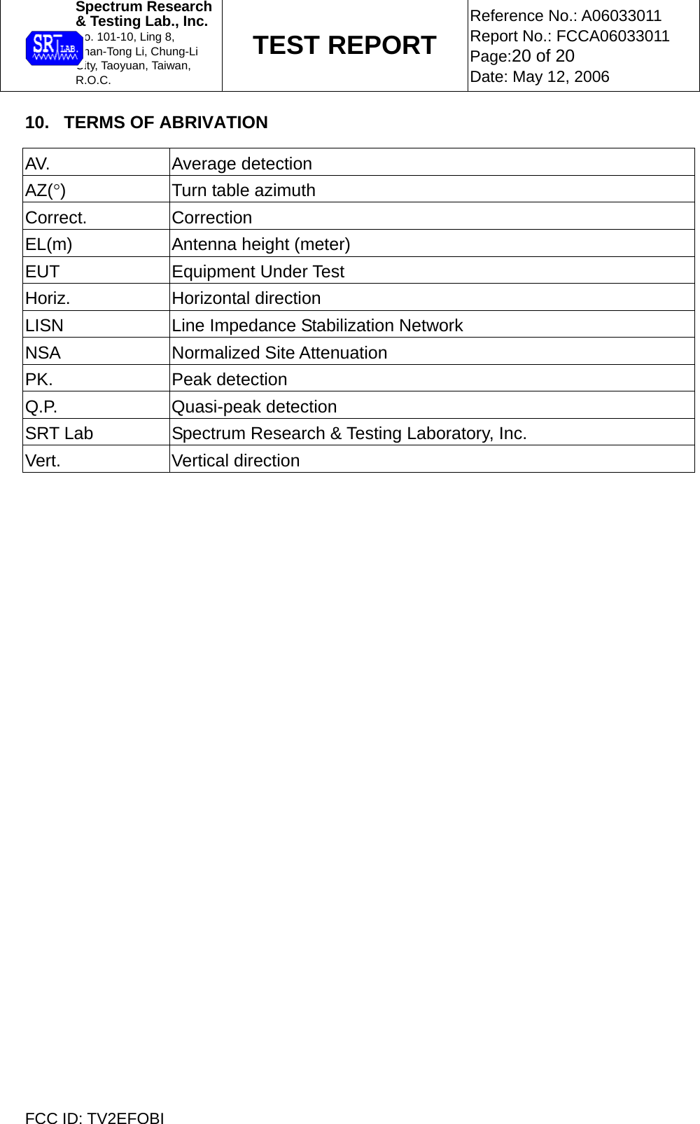  Spectrum Research  &amp; Testing Lab., Inc. No. 101-10, Ling 8,  Shan-Tong Li, Chung-Li  City, Taoyuan, Taiwan, R.O.C. TEST REPORT Reference No.: A06033011 Report No.: FCCA06033011 Page:20 of 20 Date: May 12, 2006  FCC ID: TV2EFOBI 10.   TERMS OF ABRIVATION  AV. Average detection AZ(°)  Turn table azimuth Correct. Correction EL(m)  Antenna height (meter) EUT Equipment Under Test Horiz. Horizontal direction LISN  Line Impedance Stabilization Network NSA Normalized Site Attenuation PK. Peak detection Q.P. Quasi-peak detection SRT Lab  Spectrum Research &amp; Testing Laboratory, Inc. Vert. Vertical direction    