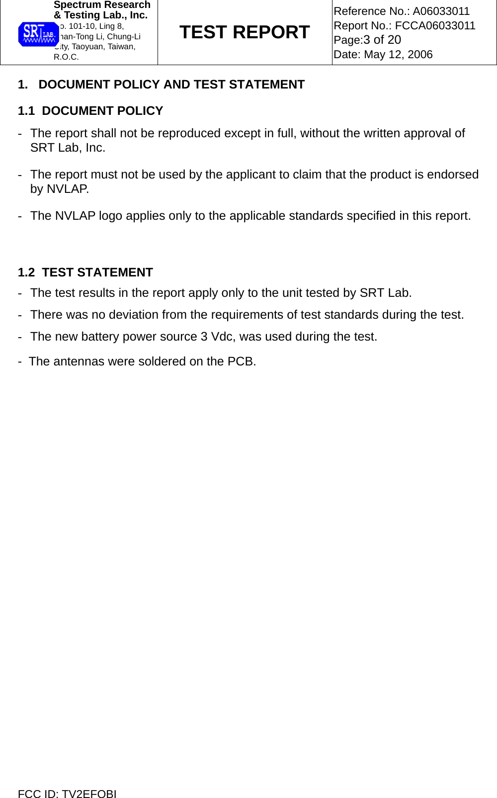  Spectrum Research  &amp; Testing Lab., Inc. No. 101-10, Ling 8,  Shan-Tong Li, Chung-Li  City, Taoyuan, Taiwan, R.O.C. TEST REPORT Reference No.: A06033011 Report No.: FCCA06033011 Page:3 of 20 Date: May 12, 2006  FCC ID: TV2EFOBI 1.   DOCUMENT POLICY AND TEST STATEMENT  1.1  DOCUMENT POLICY -  The report shall not be reproduced except in full, without the written approval of SRT Lab, Inc. -  The report must not be used by the applicant to claim that the product is endorsed by NVLAP. -  The NVLAP logo applies only to the applicable standards specified in this report.    1.2  TEST STATEMENT -  The test results in the report apply only to the unit tested by SRT Lab. -  There was no deviation from the requirements of test standards during the test. -  The new battery power source 3 Vdc, was used during the test. -  The antennas were soldered on the PCB. 