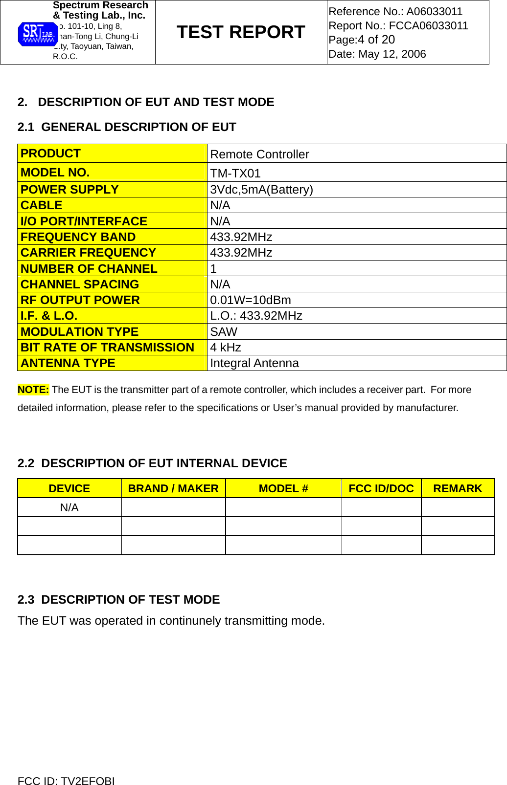  Spectrum Research  &amp; Testing Lab., Inc. No. 101-10, Ling 8,  Shan-Tong Li, Chung-Li  City, Taoyuan, Taiwan, R.O.C. TEST REPORT Reference No.: A06033011 Report No.: FCCA06033011 Page:4 of 20 Date: May 12, 2006  FCC ID: TV2EFOBI  2.   DESCRIPTION OF EUT AND TEST MODE 2.1  GENERAL DESCRIPTION OF EUT PRODUCT  Remote Controller MODEL NO.  TM-TX01 POWER SUPPLY  3Vdc,5mA(Battery) CABLE  N/A I/O PORT/INTERFACE  N/A FREQUENCY BAND  433.92MHz CARRIER FREQUENCY  433.92MHz NUMBER OF CHANNEL  1 CHANNEL SPACING  N/A RF OUTPUT POWER  0.01W=10dBm I.F. &amp; L.O.  L.O.: 433.92MHz MODULATION TYPE  SAW BIT RATE OF TRANSMISSION  4 kHz ANTENNA TYPE  Integral Antenna NOTE: The EUT is the transmitter part of a remote controller, which includes a receiver part.  For more detailed information, please refer to the specifications or User’s manual provided by manufacturer.    2.2  DESCRIPTION OF EUT INTERNAL DEVICE DEVICE  BRAND / MAKER MODEL #  FCC ID/DOC  REMARK N/A                     2.3  DESCRIPTION OF TEST MODE The EUT was operated in continunely transmitting mode.    