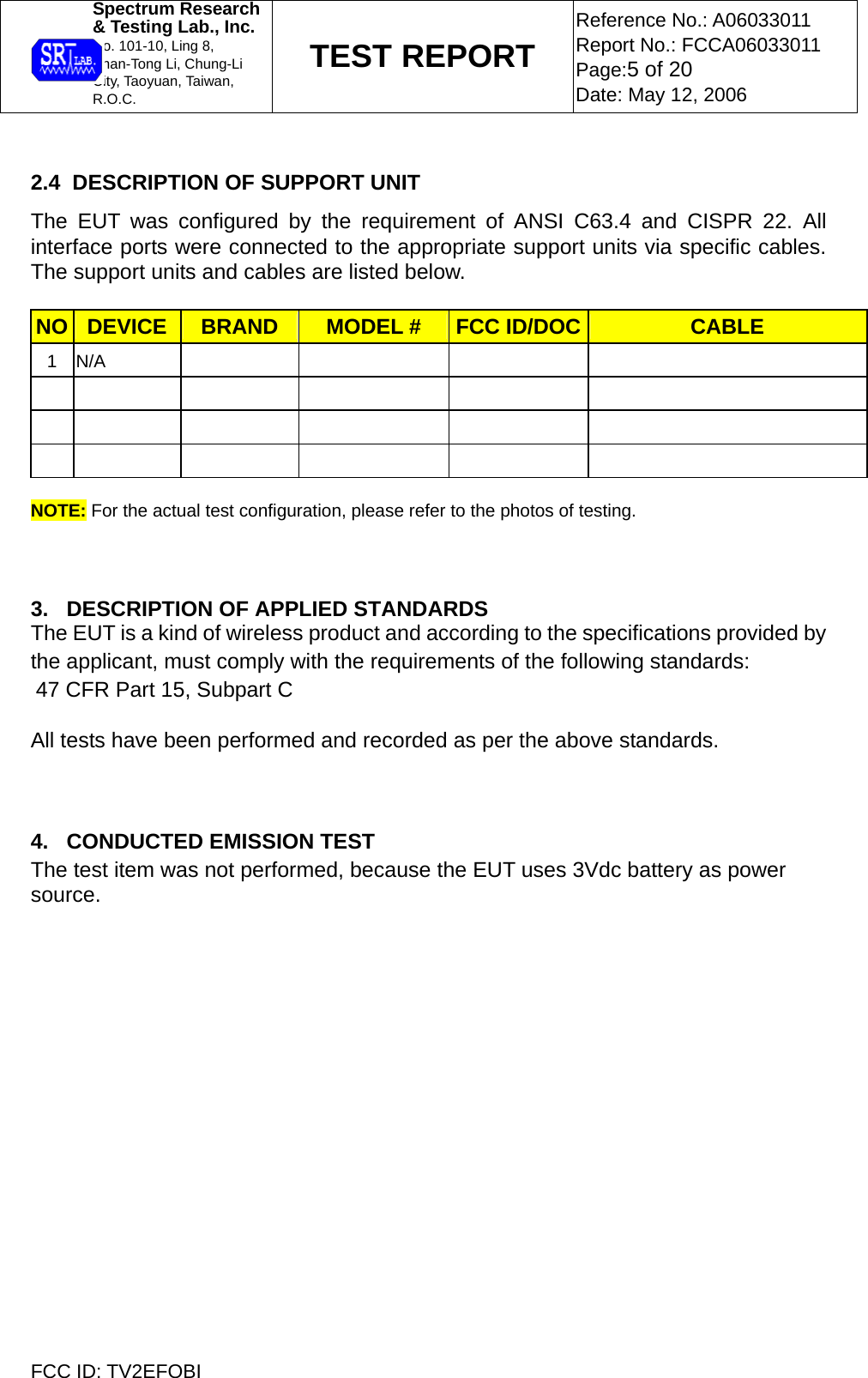  Spectrum Research  &amp; Testing Lab., Inc. No. 101-10, Ling 8,  Shan-Tong Li, Chung-Li  City, Taoyuan, Taiwan, R.O.C. TEST REPORT Reference No.: A06033011 Report No.: FCCA06033011 Page:5 of 20 Date: May 12, 2006  FCC ID: TV2EFOBI  2.4  DESCRIPTION OF SUPPORT UNIT The EUT was configured by the requirement of ANSI C63.4 and CISPR 22. All interface ports were connected to the appropriate support units via specific cables. The support units and cables are listed below.  NO  DEVICE  BRAND  MODEL #  FCC ID/DOC CABLE 1 N/A                                     NOTE: For the actual test configuration, please refer to the photos of testing.          3.   DESCRIPTION OF APPLIED STANDARDS The EUT is a kind of wireless product and according to the specifications provided by the applicant, must comply with the requirements of the following standards: 47 CFR Part 15, Subpart C All tests have been performed and recorded as per the above standards.    4.   CONDUCTED EMISSION TEST  The test item was not performed, because the EUT uses 3Vdc battery as power source.  