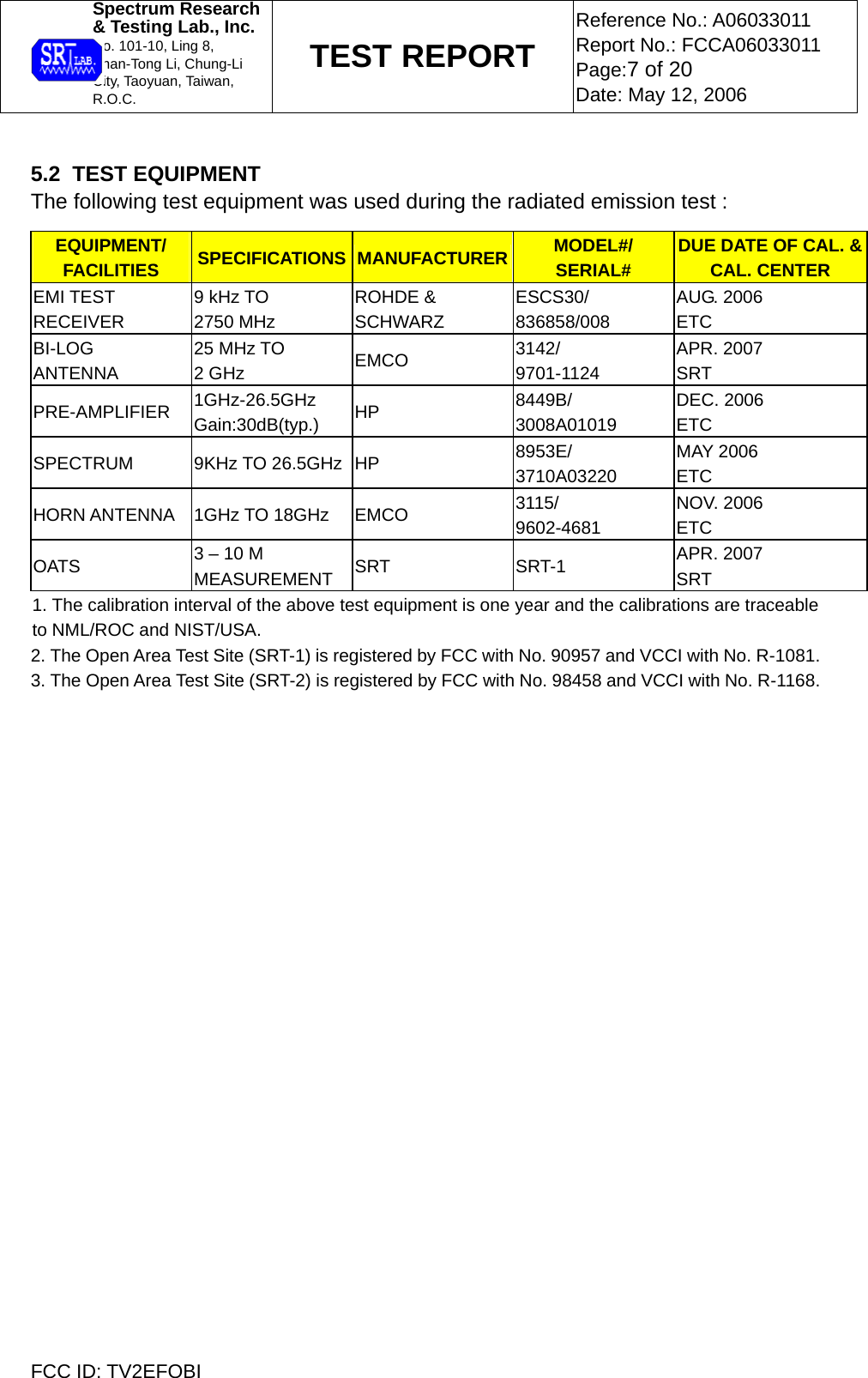  Spectrum Research  &amp; Testing Lab., Inc. No. 101-10, Ling 8,  Shan-Tong Li, Chung-Li  City, Taoyuan, Taiwan, R.O.C. TEST REPORT Reference No.: A06033011 Report No.: FCCA06033011 Page:7 of 20 Date: May 12, 2006  FCC ID: TV2EFOBI  5.2  TEST EQUIPMENT The following test equipment was used during the radiated emission test : EQUIPMENT/ FACILITIES  SPECIFICATIONS MANUFACTURER MODEL#/ SERIAL# DUE DATE OF CAL. &amp; CAL. CENTER EMI TEST RECEIVER 9 kHz TO  2750 MHz ROHDE &amp;  SCHWARZ ESCS30/ 836858/008 AUG. 2006 ETC BI-LOG ANTENNA 25 MHz TO 2 GHz  EMCO  3142/ 9701-1124 APR. 2007 SRT PRE-AMPLIFIER  1GHz-26.5GHz Gain:30dB(typ.)  HP  8449B/ 3008A01019 DEC. 2006 ETC SPECTRUM 9KHz TO 26.5GHz HP  8953E/ 3710A03220 MAY 2006 ETC HORN ANTENNA  1GHz TO 18GHz  EMCO  3115/ 9602-4681 NOV. 2006 ETC OATS  3 – 10 M MEASUREMENT  SRT SRT-1 APR. 2007 SRT 1. The calibration interval of the above test equipment is one year and the calibrations are traceable to NML/ROC and NIST/USA.  2. The Open Area Test Site (SRT-1) is registered by FCC with No. 90957 and VCCI with No. R-1081. 3. The Open Area Test Site (SRT-2) is registered by FCC with No. 98458 and VCCI with No. R-1168.  