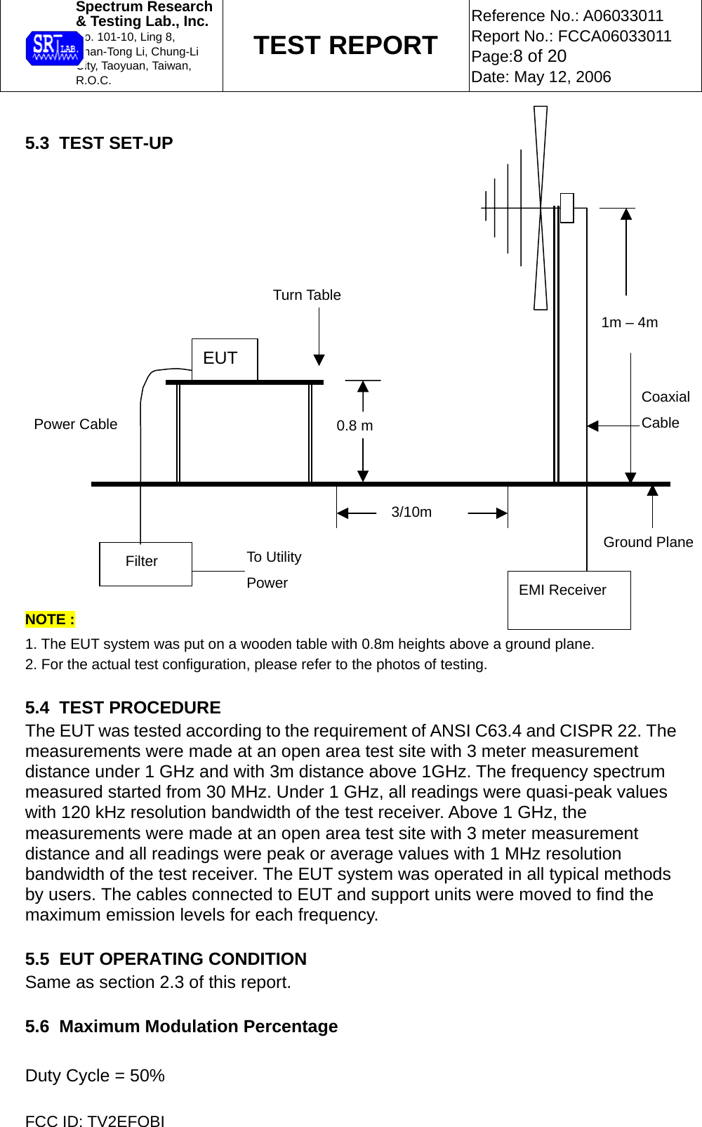  Spectrum Research  &amp; Testing Lab., Inc. No. 101-10, Ling 8,  Shan-Tong Li, Chung-Li  City, Taoyuan, Taiwan, R.O.C. TEST REPORT Reference No.: A06033011 Report No.: FCCA06033011 Page:8 of 20 Date: May 12, 2006  FCC ID: TV2EFOBI  5.3  TEST SET-UP                       NOTE :  1. The EUT system was put on a wooden table with 0.8m heights above a ground plane. 2. For the actual test configuration, please refer to the photos of testing.  5.4  TEST PROCEDURE The EUT was tested according to the requirement of ANSI C63.4 and CISPR 22. The measurements were made at an open area test site with 3 meter measurement distance under 1 GHz and with 3m distance above 1GHz. The frequency spectrum measured started from 30 MHz. Under 1 GHz, all readings were quasi-peak values with 120 kHz resolution bandwidth of the test receiver. Above 1 GHz, the measurements were made at an open area test site with 3 meter measurement distance and all readings were peak or average values with 1 MHz resolution bandwidth of the test receiver. The EUT system was operated in all typical methods by users. The cables connected to EUT and support units were moved to find the maximum emission levels for each frequency.  5.5  EUT OPERATING CONDITION Same as section 2.3 of this report.  5.6  Maximum Modulation Percentage  Duty Cycle = 50%             EMI Receiver Filter  To Utility Power EUT Ground Plane 3/10m 0.8 m CoaxialCable Turn Table 1m – 4mPower Cable 