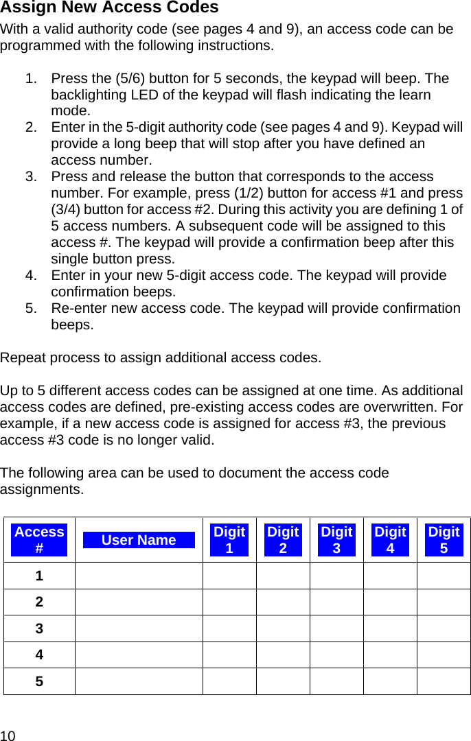 10   Assign New Access Codes With a valid authority code (see pages 4 and 9), an access code can be programmed with the following instructions.  1.  Press the (5/6) button for 5 seconds, the keypad will beep. The backlighting LED of the keypad will flash indicating the learn mode. 2.  Enter in the 5-digit authority code (see pages 4 and 9). Keypad will provide a long beep that will stop after you have defined an access number. 3.  Press and release the button that corresponds to the access number. For example, press (1/2) button for access #1 and press (3/4) button for access #2. During this activity you are defining 1 of 5 access numbers. A subsequent code will be assigned to this access #. The keypad will provide a confirmation beep after this single button press.  4.  Enter in your new 5-digit access code. The keypad will provide confirmation beeps. 5.  Re-enter new access code. The keypad will provide confirmation beeps.  Repeat process to assign additional access codes.  Up to 5 different access codes can be assigned at one time. As additional access codes are defined, pre-existing access codes are overwritten. For example, if a new access code is assigned for access #3, the previous access #3 code is no longer valid.   The following area can be used to document the access code assignments.  Access #  User Name  Digit 1  Digit 2  Digit 3  Digit 4  Digit 5 1         2         3         4         5          